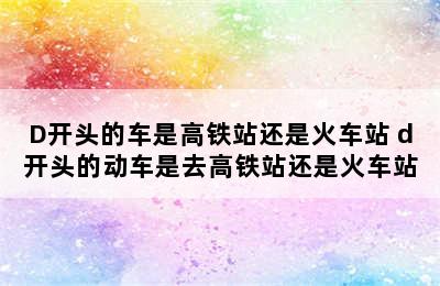 D开头的车是高铁站还是火车站 d开头的动车是去高铁站还是火车站